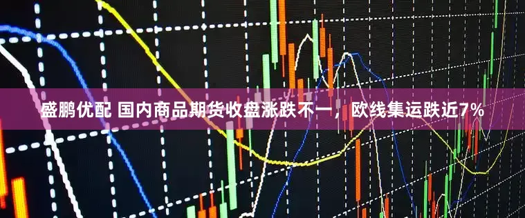 盛鹏优配 国内商品期货收盘涨跌不一，欧线集运跌近7%
