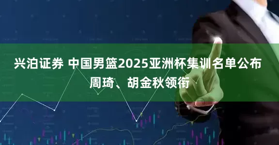 兴泊证券 中国男篮2025亚洲杯集训名单公布 周琦、胡金秋领衔