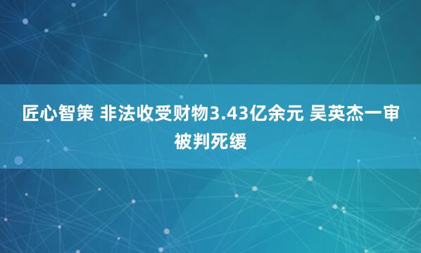 匠心智策 非法收受财物3.43亿余元 吴英杰一审被判死缓