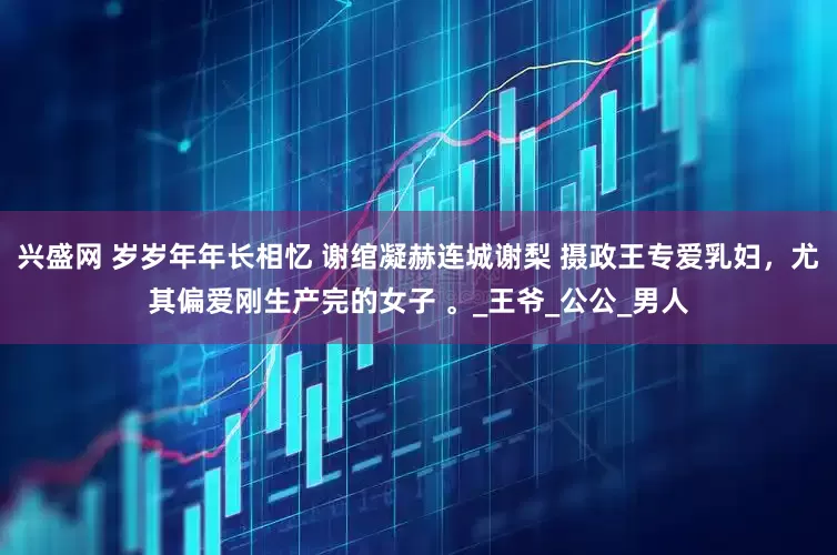兴盛网 岁岁年年长相忆 谢绾凝赫连城谢梨 摄政王专爱乳妇，尤其偏爱刚生产完的女子 。_王爷_公公_男人