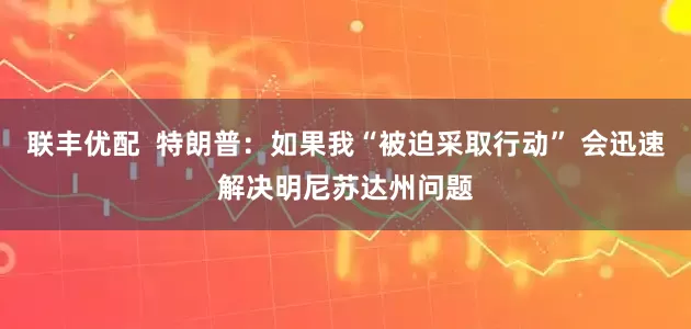联丰优配  特朗普：如果我“被迫采取行动” 会迅速解决明尼苏达州问题